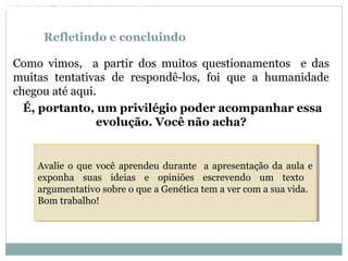 Refletindo e concluindo
Como vimos, a partir dos muitos questionamentos e das
muitas tentativas de respondê-los, foi que a humanidade
chegou até aqui.
É, portanto, um privilégio poder acompanhar essa
evolução. Você não acha?
Avalie o que você aprendeu durante a apresentação da aula e
exponha suas ideias e opiniões escrevendo um texto
argumentativo sobre o que a Genética tem a ver com a sua vida.
Bom trabalho!
Avalie o que você aprendeu durante a apresentação da aula e
exponha suas ideias e opiniões escrevendo um texto
argumentativo sobre o que a Genética tem a ver com a sua vida.
Bom trabalho!
BIOLOGIA, 3º Ano do Ensino Médio
As bases da hereditariedade
 