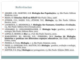 Referências
 AMABIS, J.M.; MARTHO, G.R. Biologia das Populações, v3. São Paulo: Editora
Moderna, 2010.
 BIZZO, N. Ciências: fácil ou difícil? São Paulo: Ática, 1998.
 JÚNIOR, C.S.; SASSO, N.S.; JÚNIOR, N.C. Biologia, v3. São Paulo: Editora
Saraiva, 2010.
 LAURENCE, J.; MENDONÇA, V. Biologia: Ser humano, Genética e Evolução,
v3., São Paulo: Editora Nova Geração,2010.
 LINHARES, S.; GEWANDSZNAJDER, F. Biologia hoje: genética, evolução e
ecologia. São Paulo: Editora Ática, 2011.
 LOPES, S.; ROSSO, S. Bio:v.2, 1ªed. São Paulo: Saraiva, 2010.
 MARANDINO, M.; SELLES, S.E.; FERREIRA, M.S. Ensino de Biologia:
histórias e práticas em diferentes espaços educativos. São Paulo: Editora
Cortez, 2009.
 PESSOA, O. Frota. Biologia. v. 3, São Paulo: Scipione, 2005.
 PEZZI, A.; GOWDAK, D.O.; MATTOS, N.S. Biologia: genética, evolução e ecologia,
v3. São Paulo: FTD, 2010.
 SANTOS, F.S. (Org.) Biologia:ser protagonista .v3. São Paulo: Edições SMS, 2010.
BIOLOGIA, 3º Ano do Ensino Médio
As bases da hereditariedade
 