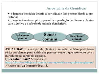 As origens da Genética:
Senso
comum
 a herança biológica desafia a curiosidade das pessoas desde a pré-
história;
 o conhecimento empírico permitiu a produção de diversas plantas
para o cultivo e a seleção de animais domésticos.
Selecionar
plantas
Selecionar
animais
ATUALIDADE: a seleção de plantas e animais também pode trazer
sérios problemas para a vida das pessoas, como o que aconteceu com a
introdução do caramujo africano.
Quer saber mais? Acesse o site:
http://chc.cienciahoje.uol.com.br/caramujo-africano-problema-gigante/
> Acesso em: 24 de março de 2018.
ATUALIDADE: a seleção de plantas e animais também pode trazer
sérios problemas para a vida das pessoas, como o que aconteceu com a
introdução do caramujo africano.
Quer saber mais? Acesse o site:
http://chc.cienciahoje.uol.com.br/caramujo-africano-problema-gigante/
> Acesso em: 24 de março de 2018.
BIOLOGIA, 3º Ano do Ensino Médio
As bases da hereditariedade
 