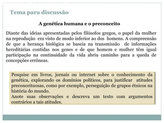 Tema para discussão
Diante das ideias apresentadas pelos filósofos gregos, o papel da mulher
na reprodução era visto de modo inferior ao dos homens. A compreensão
de que a herança biológica se baseia na transmissão de informações
hereditárias contidas nos genes e de que homem e mulher têm igual
participação na continuidade da vida abriu caminho para a queda de
concepções errôneas.
A genética humana e o preconceito
Pesquise em livros, jornais ou internet sobre o conhecimento da
genética, explorando os domínios políticos, para justificar atitudes
preconceituosas, como por exemplo, perseguição de grupos étnicos na
história do mundo.
Anote suas observações e descreva um texto com argumentos
contrários a tais atitudes.
Pesquise em livros, jornais ou internet sobre o conhecimento da
genética, explorando os domínios políticos, para justificar atitudes
preconceituosas, como por exemplo, perseguição de grupos étnicos na
história do mundo.
Anote suas observações e descreva um texto com argumentos
contrários a tais atitudes.
BIOLOGIA, 3º Ano do Ensino Médio
As bases da hereditariedade
 