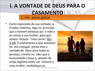 I. A VONTADE DE DEUS PARA O
            CASAMENTO
           1. Um plano global.
           1. Um plano global.
• Como expressão de sua vontade, o
  Criador ordenou, logo no princípio,
  que o homem deixasse pai e mãe e
  se unisse à sua mulher, para que
  ambos fossem "uma carne" (Gn
  2.24). É exatamente o que acontece
  no ato conjugal, sendo esta a
  vontade de Deus para todas as
  pessoas, crentes ou não: que a
  humanidade cresça e, através da
  união legítima entre um homem e
  uma mulher, multiplique-se.
                        Pr. Moisés Sampaio de Paula   10
 