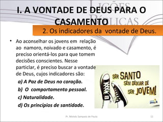 I. A VONTADE DE DEUS PARA O
            CASAMENTO
              2. Os indicadores da vontade de Deus.
              2. Os indicadores da vontade de Deus.
• Ao aconselhar os jovens em relação
  ao namoro, noivado e casamento, é
  preciso orientá-los para que tomem
  decisões conscientes. Nesse
  particlar, é preciso buscar a vontade
  de Deus, cujos indicadores são:
   a) A Paz de Deus no coração.
   b) O comportamento pessoal.
   c) Naturalidade.
   d) Os princípios de santidade.
                         Pr. Moisés Sampaio de Paula   11
 