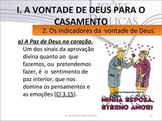 I. A VONTADE DE DEUS PARA O
         CASAMENTO
        2. Os indicadores da vontade de Deus.
        2. Os indicadores da vontade de Deus.
a) A Paz de Deus no coração.
  Um dos sinais da aprovação
  divina quanto ao que
  fazemos, ou pretendemos
  fazer, é o sentimento de
  paz interior, que nos
  domina os pensamentos e
  as emoções (Cl 3.15).


                 Pr. Moisés Sampaio de Paula   12
 