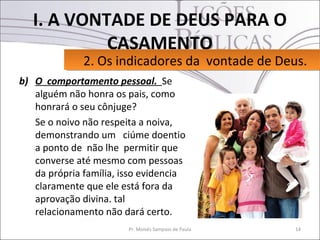 I. A VONTADE DE DEUS PARA O
            CASAMENTO
              2. Os indicadores da vontade de Deus.
              2. Os indicadores da vontade de Deus.
b) O comportamento pessoal. Se
   alguém não honra os pais, como
   honrará o seu cônjuge?
   Se o noivo não respeita a noiva,
   demonstrando um ciúme doentio
   a ponto de não lhe permitir que
   converse até mesmo com pessoas
   da própria família, isso evidencia
   claramente que ele está fora da
   aprovação divina. tal
   relacionamento não dará certo.
                        Pr. Moisés Sampaio de Paula   14
 