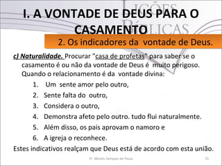 I. A VONTADE DE DEUS PARA O
            CASAMENTO
              2. Os indicadores da vontade de Deus.
              2. Os indicadores da vontade de Deus.
c) Naturalidade. Procurar "casa de profetas" para saber se o
   casamento é ou não da vontade de Deus é muito perigoso.
   Quando o relacionamento é da vontade divina:
       1. Um sente amor pelo outro,
       2. Sente falta do outro,
       3. Considera o outro,
       4. Demonstra afeto pelo outro. tudo flui naturalmente.
       5. Além disso, os pais aprovam o namoro e
       6. A igreja o reconhece.
Estes indicativos realçam que Deus está de acordo com esta união.
                        Pr. Moisés Sampaio de Paula           15
 