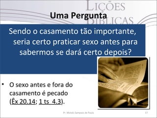 Uma Pergunta
  Sendo o casamento tão importante,
   seria certo praticar sexo antes para
     sabermos se dará certo depois?


• O sexo antes e fora do
  casamento é pecado
  (Êx 20.14; 1 ts 4.3).
                    Pr. Moisés Sampaio de Paula   17
 