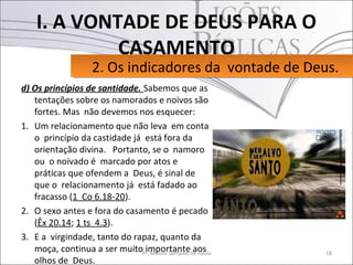 I. A VONTADE DE DEUS PARA O
             CASAMENTO
                    2. Os indicadores da vontade de Deus.
                    2. Os indicadores da vontade de Deus.
d) Os princípios de santidade. Sabemos que as
   tentações sobre os namorados e noivos são
   fortes. Mas não devemos nos esquecer:
1. Um relacionamento que não leva em conta
   o princípio da castidade já está fora da
   orientação divina. Portanto, se o namoro
   ou o noivado é marcado por atos e
   práticas que ofendem a Deus, é sinal de
   que o relacionamento já está fadado ao
   fracasso (1 Co 6.18-20).
2. O sexo antes e fora do casamento é pecado
   (Êx 20.14; 1 ts 4.3).
3. E a virgindade, tanto do rapaz, quanto da
   moça, continua a ser muitoPr. Moisés Sampaio de Paula
                               importante aos              18
   olhos de Deus.
 