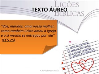 TEXTO ÁUREO

"Vós, maridos, amai vossa mulher,
 "Vós, maridos, amai vossa mulher,
como também Cristo amou a igreja
 como também Cristo amou a igreja
e a si mesmo se entregou por ela"
 e a si mesmo se entregou por ela"
 (Ef 5.25).
  (Ef 5.25).




                       Pr. Moisés Sampaio de Paula   2
 