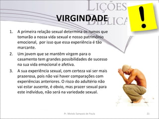 VIRGINDADE
1.   A primeira relação sexual determina os rumos que
     tomarão a nossa vida sexual e nosso patrimônio
     emocional, por isso que essa experiência é tão
     marcante.
2.   Um jovem que se mantêm virgem para o
     casamento tem grandes possibilidades de sucesso
     na sua vida emocional e afetiva.
3.   A sua experiência sexual, com certeza vai ser mais
     prazerosa, pois não vai haver comparações com
     experiências anteriores. O risco do adultério não
     vai estar ausente, é obvio, mas prazer sexual para
     este indivíduo, não será na variedade sexual.



                              Pr. Moisés Sampaio de Paula   21
 