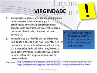 VIRGINDADE
4.  A virgindade garante uma grande possibilidade
    de sucesso na fidelidade conjugal e
    estabilidade emocional; a promiscuidade
    sexual é uma programação do cérebro para o
    prazer na diversidade, ou na furtividade          •• E aa virgindade, tanto
                                                           E virgindade, tanto
    emocional.
                                                          do rapaz, quanto da
                                                           do rapaz, quanto da
5. Os estímulos e o nível de prazer oferecidos            moça, continua aaser
                                                           moça, continua ser
    irão dopar a pessoa a um nível viciante, e se for     muito importante aos
                                                           muito importante aos
    uma única pessoa estabelece-se a fidelidade,          olhos de Deus.
                                                           olhos de Deus.
    dai a importância da primeira relação sexual.
    Caso ocorram várias relações furtivas e com
    pessoas diferentes surge o mecanismo da
    promiscuidade.
Ver mais: http://palestrante.blogspot.com.br/2007/01/virgindade-masculina.html
          http://palestrante.blogspot.com.br/2007/01/virgindade-feminina.html

                              Pr. Moisés Sampaio de Paula                   22
 