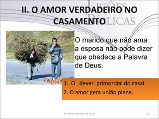 II. O AMOR VERDADEIRO NO
        CASAMENTO
                 O marido que não ama
                 a esposa não pode dizer
                 que obedece a Palavra
                 de Deus.

        1. O dever primordial do casal.
        2. O amor gera união plena.


        Pr. Moisés Sampaio de Paula       23
 
