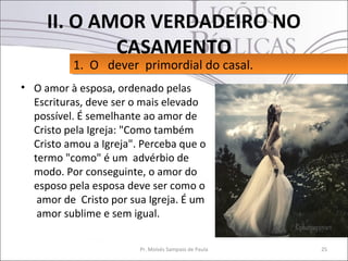 II. O AMOR VERDADEIRO NO
             CASAMENTO
          1. O dever primordial do casal.
          1. O dever primordial do casal.
• O amor à esposa, ordenado pelas
  Escrituras, deve ser o mais elevado
  possível. É semelhante ao amor de
  Cristo pela Igreja: "Como também
  Cristo amou a Igreja". Perceba que o
  termo "como" é um advérbio de
  modo. Por conseguinte, o amor do
  esposo pela esposa deve ser como o
   amor de Cristo por sua Igreja. É um
   amor sublime e sem igual.

                        Pr. Moisés Sampaio de Paula   25
 