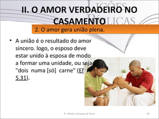 II. O AMOR VERDADEIRO NO
            CASAMENTO
         2. O amor gera união plena.
         2. O amor gera união plena.
• A união é o resultado do amor
  sincero. logo, o esposo deve
  estar unido à esposa de modo
  a formar uma unidade, ou seja,
  "dois numa [só] carne" (Ef
  5.31).




                    Pr. Moisés Sampaio de Paula   26
 