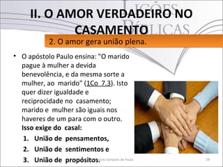 II. O AMOR VERDADEIRO NO
             CASAMENTO
            2. O amor gera união plena.
            2. O amor gera união plena.
• O apóstolo Paulo ensina: "O marido
  pague à mulher a devida
  benevolência, e da mesma sorte a
  mulher, ao marido" (1Co 7.3). Isto
  quer dizer igualdade e
  reciprocidade no casamento;
  marido e mulher são iguais nos
  haveres de um para com o outro.
  Isso exige do casal:
   1. União de pensamentos,
   2. União de sentimentos e
   3. União de propósitos. Sampaio de Paula
                         Pr. Moisés           28
 