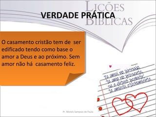 VERDADE PRÁTICA

O casamento cristão tem de ser
O casamento cristão tem de ser
edificado tendo como base o
edificado tendo como base o
amor a Deus e ao próximo. Sem
amor a Deus e ao próximo. Sem
amor não há casamento feliz.
amor não há casamento feliz.




                      Pr. Moisés Sampaio de Paula   3
 