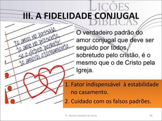 III. A FIDELIDADE CONJUGAL
                  O verdadeiro padrão do
                  amor conjugal que deve ser
                  seguido por todos,
                  sobretudo pelo cristão, é o
                  mesmo que o de Cristo pela
                  Igreja.

         1. Fator indispensável à estabilidade
            no casamento.
         2. Cuidado com os falsos padrões.

         Pr. Moisés Sampaio de Paula       30
 