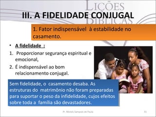 III. A FIDELIDADE CONJUGAL
           1. Fator indispensável à estabilidade no
           1. Fator indispensável à estabilidade no
           casamento.
           casamento.
• A fidelidade :
1. Proporcionar segurança espiritual e
   emocional,
2. É indispensável ao bom
   relacionamento conjugal.

Sem fidelidade, o casamento desaba. As
 Sem fidelidade, o casamento desaba. As
estruturas do matrimônio não foram preparadas
 estruturas do matrimônio não foram preparadas
para suportar o peso da infidelidade, cujos efeitos
 para suportar o peso da infidelidade, cujos efeitos
sobre toda a família são devastadores.
 sobre toda a família são devastadores.
                         Pr. Moisés Sampaio de Paula   31
 