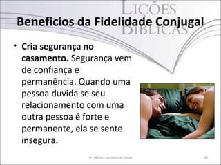 Beneficios da Fidelidade Conjugal
• Cria segurança no
  casamento. Segurança vem
  de confiança e
  permanência. Quando uma
  pessoa duvida se seu
  relacionamento com uma
  outra pessoa é forte e
  permanente, ela se sente
  insegura.
                Pr. Moisés Sampaio de Paula   33
 