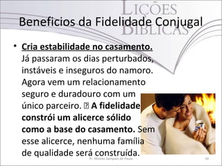 Beneficios da Fidelidade Conjugal
• Cria estabilidade no casamento.
  Já passaram os dias perturbados,
  instáveis e inseguros do namoro.
  Agora vem um relacionamento
  seguro e duradouro com um
  único parceiro.  A fidelidade
  constrói um alicerce sólido
  como a base do casamento. Sem
  esse alicerce, nenhuma família
  de qualidade será construída.
                  Pr. Moisés Sampaio de Paula   34
 