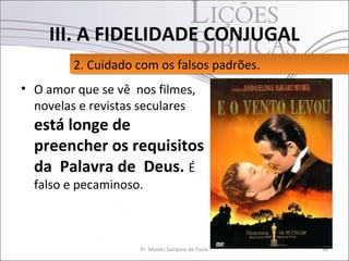 III. A FIDELIDADE CONJUGAL
         2. Cuidado com os falsos padrões.
         2. Cuidado com os falsos padrões.
• O amor que se vê nos filmes,
  novelas e revistas seculares
  está longe de
  preencher os requisitos
  da Palavra de Deus. É
  falso e pecaminoso.



                    Pr. Moisés Sampaio de Paula   36
 