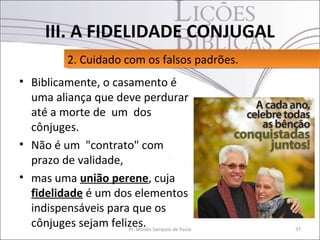 III. A FIDELIDADE CONJUGAL
           2. Cuidado com os falsos padrões.
           2. Cuidado com os falsos padrões.
• Biblicamente, o casamento é
  uma aliança que deve perdurar
  até a morte de um dos
  cônjuges.
• Não é um "contrato" com
  prazo de validade,
• mas uma união perene, cuja
  fidelidade é um dos elementos
  indispensáveis para que os
  cônjuges sejam felizes. Sampaio de Paula
                     Pr. Moisés                37
 