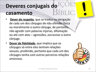 Deveres conjugais do
casamento
•  Dever do respeito, que se traduz na obrigação
  de cada um dos cônjuges de não ofender física
  ou moralmente o outro cônjuge, de portanto,
  não agredir com palavras injúrias, difamação
  ou até com atos – agressões, escravisar o outro
  cônjuge.
• Dever de fidelidade, que implica que os
  cônjuges só entre eles tenham relações
  sexuais, proibindo, portanto que cada um dos
  cônjuges tenha com outros parceiros relações
  amorosas.


                        Pr. Moisés Sampaio de Paula   38
 