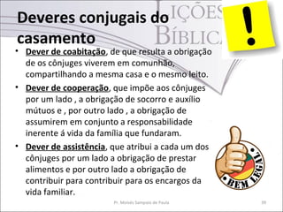 Deveres conjugais do
casamento
• Dever de coabitação, de que resulta a obrigação
  de os cônjuges viverem em comunhão,
  compartilhando a mesma casa e o mesmo leito.
• Dever de cooperação, que impõe aos cônjuges
  por um lado , a obrigação de socorro e auxílio
  mútuos e , por outro lado , a obrigação de
  assumirem em conjunto a responsabilidade
  inerente á vida da família que fundaram.
• Dever de assistência, que atribui a cada um dos
  cônjuges por um lado a obrigação de prestar
  alimentos e por outro lado a obrigação de
  contribuir para contribuir para os encargos da
  vida familiar.
                        Pr. Moisés Sampaio de Paula   39
 