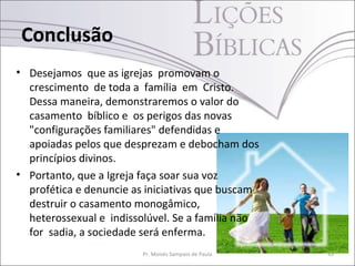 Conclusão
• Desejamos que as igrejas promovam o
  crescimento de toda a família em Cristo.
  Dessa maneira, demonstraremos o valor do
  casamento bíblico e os perigos das novas
  "configurações familiares" defendidas e
  apoiadas pelos que desprezam e debocham dos
  princípios divinos.
• Portanto, que a Igreja faça soar sua voz
  profética e denuncie as iniciativas que buscam
  destruir o casamento monogâmico,
  heterossexual e indissolúvel. Se a família não
  for sadia, a sociedade será enferma.
                         Pr. Moisés Sampaio de Paula   43
 
