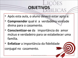 OBJETIVOS
• Após esta aula, o aluno deverá estar apto a:
• Compreender qual é a verdadeira vontade
  divina para o casamento.
• Conscientizar-se da importância do amor
  mútuo e verdadeiro para se estabelecer uma
  família.
• Enfatizar a importância da fidelidade
conjugal no casamento.
                  Pr. Moisés Sampaio de Paula    5
 