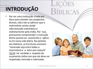 INTRODUÇÃO
•   Por ser uma instituição criada por
    Deus para atender aos propósitos
    divinos, não é de se admirar que o
    matrimônio venha sendo
    ridicularizado sistemática e
    violentamente pela mídia. Por isso,
    precisamos compreender a instrução
    divina quanto ao casamento e aplicá-
    la em nossa vida diária. Na epístola
    aos Hebreus, as Escrituras ensinam:
    "venerado seja entre todos o
    matrimônio e o leito sem mácula"
    (13.4). tal verdade a respeito do
    casamento indica-nos que ele deve ser
    respeitado, honrado e valorizado.

                             Pr. Moisés Sampaio de Paula   8
 
