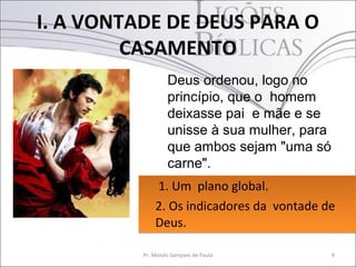 I. A VONTADE DE DEUS PARA O
         CASAMENTO
                   Deus ordenou, logo no
                   princípio, que o homem
                   deixasse pai e mãe e se
                   unisse à sua mulher, para
                   que ambos sejam "uma só
                   carne".
              1. Um plano global.
              2. Os indicadores da vontade de
              Deus.

          Pr. Moisés Sampaio de Paula          9
 