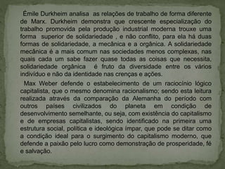 Émile Durkheim analisa as relações de trabalho de forma diferente
de Marx. Durkheim demonstra que crescente especialização do
trabalho promovida pela produção industrial moderna trouxe uma
forma superior de solidariedade , e não conflito, para ela há duas
formas de solidariedade, a mecânica e a orgânica. A solidariedade
mecânica é a mais comum nas sociedades menos complexas, nas
quais cada um sabe fazer quase todas as coisas que necessita,
solidariedade orgânica é fruto da diversidade entre os vários
indivíduo e não da identidade nas crenças e ações.
Max Weber defende o estabelecimento de um raciocínio lógico
capitalista, que o mesmo denomina racionalismo; sendo esta leitura
realizada através da comparação da Alemanha do período com
outros países civilizados do planeta em condição de
desenvolvimento semelhante, ou seja, com existência do capitalismo
e de empresas capitalistas, sendo identificado na primeira uma
estrutura social, política e ideológica ímpar, que pode se ditar como
a condição ideal para o surgimento do capitalismo moderno, que
defende a paixão pelo lucro como demonstração de prosperidade, fé
e salvação.
 