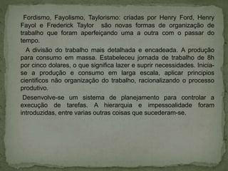 Fordismo, Fayolismo, Taylorismo: criadas por Henry Ford, Henry
Fayol e Frederick Taylor são novas formas de organização de
trabalho que foram aperfeiçando uma a outra com o passar do
tempo.
A divisão do trabalho mais detalhada e encadeada. A produção
para consumo em massa. Estabeleceu jornada de trabalho de 8h
por cinco dolares, o que significa lazer e suprir necessidades. Inicia-
se a produção e consumo em larga escala, aplicar principios
cientificos não organização do trabalho, racionalizando o processo
produtivo.
Desenvolve-se um sistema de planejamento para controlar a
execução de tarefas. A hierarquia e impessoalidade foram
introduzidas, entre varias outras coisas que sucederam-se.
 