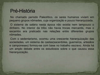 No chamado período Paleolítico, os seres humanos viviam em
pequeno grupos nômades, cuja organização e pouco hierarquizada.
O sistema de salário nesta época não existia nem tampouco o
dinheiro. No interior da tribo não havia trocas mercantis, mas o
escambo era praticado nas relações entre diferentes grupos
nômades.
Com o sedentarismo, ocorreu uma crescente hierarquização das
sociedades, um sistema de castas(sacerdotes, guerreiros, artesãos
e camponeses) formou-se com base no trabalho escravo. Ainda há
um amplo debate entre os estudiosos sobre o que causou essa
hierarquização.
 