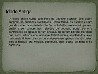 A idade antiga surge com base no trabalho escravo, pois assim
surgiram as primeiras civilizações. Desta forma, os escravos eram
grande parte da sociedade. Porém, o trabalho assalariado passou
então a ser comum nas relações de pequeno porte, como a
contratação de alguém por um artesão, ou por um político. Por mais
que estes últimos contratassem trabalhadores assalariados, eles
raramente tinham chances de enriquecer-se apenas através deles,
pois a riqueza era medida, sobretudo, pela posse de terra e de
escravos.
 