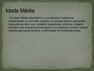 Na Idade Média (feudalismo), a sociedade é totalmente
transformada, e a servidão substitui em grande parte a escravidão,
mas pode-se dizer que o trabalho assalariado continue o mesmo:
acordos entre pequenos empresários com pessoas comuns; riqueza
medida pela posse da terra; e dificuldade de mobilidade social.
 