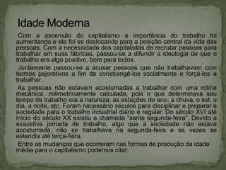 Com a ascensão do capitalismo a importância do trabalho foi
aumentando e ele foi se deslocando para a posição central da vida das
pessoas. Com a necessidade dos capitalistas de recrutar pessoas para
trabalhar em suas fábricas, passou-se a difundir a ideologia de que o
trabalho era algo positivo, bom para todos.
Juntamente passou-se a acusar pessoas que não trabalhavam com
termos pejorativos a fim de constrangê-los socialmente e forçá-los a
trabalhar.
As pessoas não estavam acostumadas a trabalhar com uma rotina
mecânica, milimetricamente calculada, pois o que determinava seu
tempo de trabalho era a natureza: as estações do ano, a chuva, o sol, o
dia, a noite, etc. Foram necessário séculos para disciplinar e preparar a
sociedade para o trabalho industrial diário e regular. Do século XVI até
início do século XX existiu a chamada “santa segunda-feira”. Devido a
exaustiva jornada de trabalho, algo que a sociedade não estava
acostumada, não se trabalhava na segunda-feira e as vezes se
estendia até terça-feira.
Entre as mudanças que ocorreram nas formas de produção da idade
média para o capitalismo podemos citar:
 