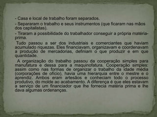 - Casa e local de trabalho foram separados.
- Separaram o trabalho e seus instrumentos (que ficaram nas mãos
dos capitalistas).
- Tiraram a possibilidade do trabalhador conseguir a própria matéria-
prima.
Tudo passou a ser dos industriais e comerciantes que haviam
acumulado riquezas. Eles financiavam, organizavam e coordenavam
a produção de mercadorias, definiam o que produzir e em que
quantidade.
A organização do trabalho passou da cooperação simples para
manufatura e dessa para a maquinofatura. Cooperação simples:
assim como nas formas de organizar o trabalho da idade média
(corporações de ofício), havia uma hierarquia entre o mestre e o
aprendiz. Ambos eram artesãos e conheciam todo o processo
produtivo, do molde ao acabamento. A diferença é que eles estavam
a serviço de um financiador que lhe fornecia matéria prima e lhe
dava algumas ordenanças.
 