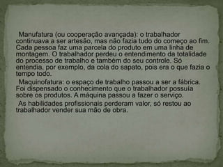 Manufatura (ou cooperação avançada): o trabalhador
continuava a ser artesão, mas não fazia tudo do começo ao fim.
Cada pessoa faz uma parcela do produto em uma linha de
montagem. O trabalhador perdeu o entendimento da totalidade
do processo de trabalho e também do seu controle. Só
entendia, por exemplo, da cola do sapato, pois era o que fazia o
tempo todo.
Maquinofatura: o espaço de trabalho passou a ser a fábrica.
Foi dispensado o conhecimento que o trabalhador possuía
sobre os produtos. A máquina passou a fazer o serviço.
As habilidades profissionais perderam valor, só restou ao
trabalhador vender sua mão de obra.
 