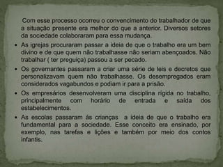 Com esse processo ocorreu o convencimento do trabalhador de que
a situação presente era melhor do que a anterior. Diversos setores
da sociedade colaboraram para essa mudança.
 As igrejas procuraram passar a ideia de que o trabalho era um bem
divino e de que quem não trabalhasse não seriam abençoados. Não
trabalhar ( ter preguiça) passou a ser pecado.
 Os governantes passaram a criar uma série de leis e decretos que
personalizavam quem não trabalhasse. Os desempregados eram
considerados vagabundos e podiam ir para a prisão.
 Os empresários desenvolveram uma disciplina rígida no trabalho,
principalmente com horário de entrada e saída dos
estabelecimentos.
 As escolas passaram ás crianças a ideia de que o trabalho era
fundamental para a sociedade. Esse conceito era ensinado, por
exemplo, nas tarefas e lições e também por meio dos contos
infantis.
 