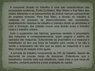 A crescente divisão do trabalho é uma das características das
sociedades modernas. Émile Durkheim, Max Weber e Karl Marx tem
visões diferentes e os pensamentos de ambos marcam perspectivas
de analises diversas. Para Karl Marx, a divisão do trabalho é
realizada no processo de desenvolvimento das sociedades,
estabelecendo relações de trabalho e maneira dividir as atividades e
com a formação das cidades houve uma divisão entre o trabalho
rural e o trabalho urbano.
Com o surgimento das fabricas, apareceu também o proprietário
das maquinas e consequentemente, quem pagava o salário do
operador das maquinas. Subordinado ao proprietário e a maquina o
trabalhador só tem sua força de trabalho para vender e se não a
vende o empresário não tem que as opere as maquinas é o que
Marx chama de relação entre iguais.
A jornada de trabalho compreende ás 24h de trabalho, depois de
descontar ás poucas horas de descanso. Entende-se que o
trabalhador durante toda sua existência, nada mais é que força de
trabalho, portanto pertence a auto avaliação do capital.
 