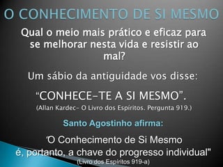 Qual o meio mais prático e eficaz para
se melhorar nesta vida e resistir ao
mal?
Um sábio da antiguidade vos disse:
“CONHECE-TE A SI MESMO”.
(Allan Kardec- O Livro dos Espíritos. Pergunta 919.)
Santo Agostinho afirma:
"O Conhecimento de Si Mesmo
é, portanto, a chave do progresso individual"
(Livro dos Espíritos 919-a)
 