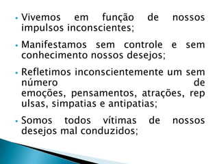  Vivemos em função de nossos
impulsos inconscientes;
 Manifestamos sem controle e sem
conhecimento nossos desejos;
 Refletimos inconscientemente um sem
número de
emoções, pensamentos, atrações, rep
ulsas, simpatias e antipatias;
 Somos todos vítimas de nossos
desejos mal conduzidos;
 