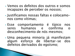  Vemos os defeitos dos outros e somos
incapazes de perceber os nossos;
 Justificamos nossas faltas e colocamo-
nos como vítimas;
 Esse comportamento é típico nos
seres humanos e confirma o
desconhecimento de nós mesmos;
 Uma pequena minoria já manifestam
algum esforço de libertar-se dos
defeitos derivados do egoísmo;
 