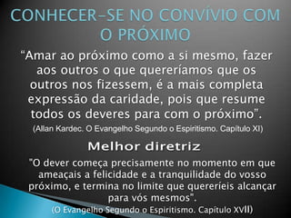 “Amar ao próximo como a si mesmo, fazer
aos outros o que quereríamos que os
outros nos fizessem, é a mais completa
expressão da caridade, pois que resume
todos os deveres para com o próximo”.
(Allan Kardec. O Evangelho Segundo o Espiritismo. Capítulo XI)
"O dever começa precisamente no momento em que
ameaçais a felicidade e a tranquilidade do vosso
próximo, e termina no limite que quereríeis alcançar
para vós mesmos".
(O Evangelho Segundo o Espiritismo. Capítulo XVII)
 