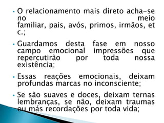  O relacionamento mais direto acha-se
no meio
familiar, pais, avós, primos, irmãos, et
c.;
 Guardamos desta fase em nosso
campo emocional impressões que
repercutirão por toda nossa
existência;
 Essas reações emocionais, deixam
profundas marcas no inconsciente;
 Se são suaves e doces, deixam ternas
lembranças, se não, deixam traumas
ou más recordações por toda vida;
 