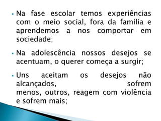  Na fase escolar temos experiências
com o meio social, fora da família e
aprendemos a nos comportar em
sociedade;
 Na adolescência nossos desejos se
acentuam, o querer começa a surgir;
 Uns aceitam os desejos não
alcançados, sofrem
menos, outros, reagem com violência
e sofrem mais;
 