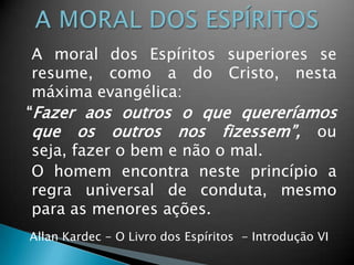 A moral dos Espíritos superiores se
resume, como a do Cristo, nesta
máxima evangélica:
“Fazer aos outros o que quereríamos
que os outros nos fizessem”, ou
seja, fazer o bem e não o mal.
O homem encontra neste princípio a
regra universal de conduta, mesmo
para as menores ações.
Allan Kardec - O Livro dos Espíritos - Introdução VI
 