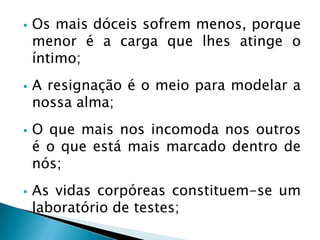  Os mais dóceis sofrem menos, porque
menor é a carga que lhes atinge o
íntimo;
 A resignação é o meio para modelar a
nossa alma;
 O que mais nos incomoda nos outros
é o que está mais marcado dentro de
nós;
 As vidas corpóreas constituem-se um
laboratório de testes;
 