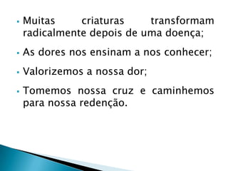  Muitas criaturas transformam
radicalmente depois de uma doença;
 As dores nos ensinam a nos conhecer;
 Valorizemos a nossa dor;
 Tomemos nossa cruz e caminhemos
para nossa redenção.
 